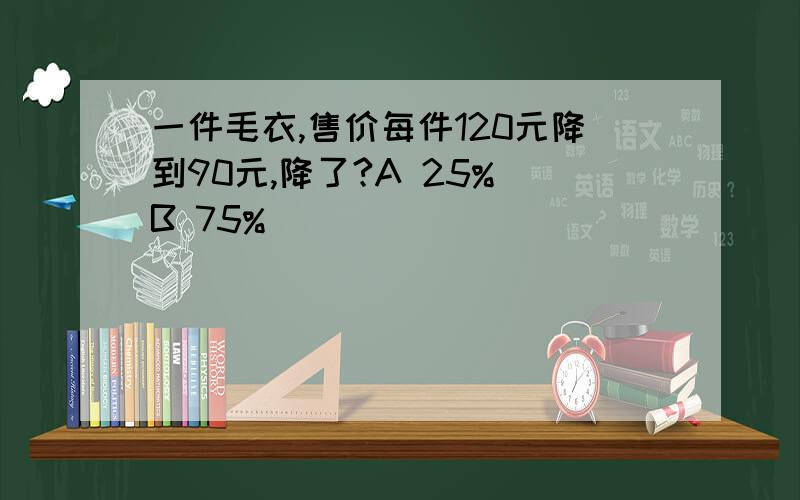 一件毛衣,售价每件120元降到90元,降了?A 25% B 75%