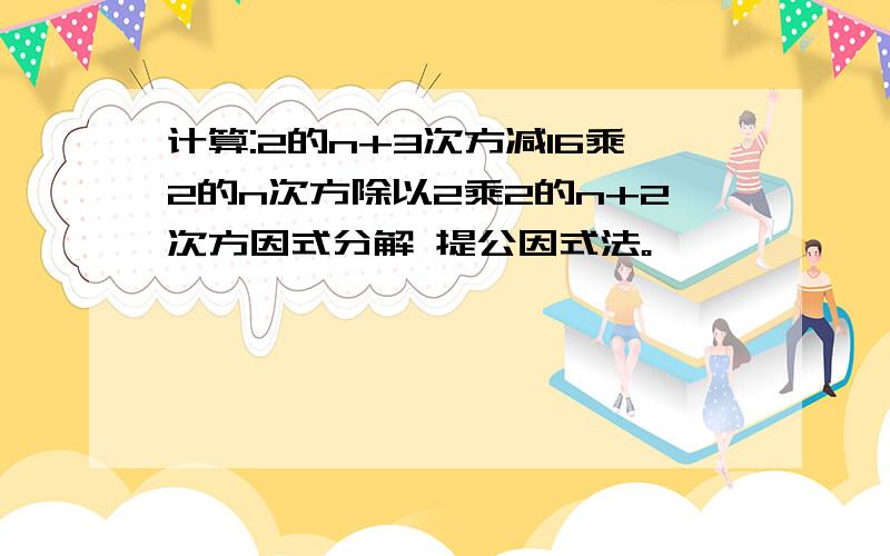 计算:2的n+3次方减16乘2的n次方除以2乘2的n+2次方因式分解 提公因式法。