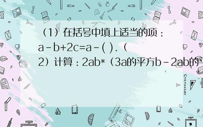 （1）在括号中填上适当的项：a-b+2c=a-( ).（2）计算：2ab*（3a的平方b-2ab的平方）=（ ）（1）在括号中填上适当的项：a-b+2c=a-( ).（2）计算：2ab*（3a的平方b-2ab的平方）=（ ）（3）计算：（四分