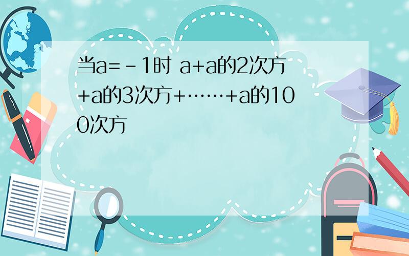 当a=-1时 a+a的2次方+a的3次方+……+a的100次方