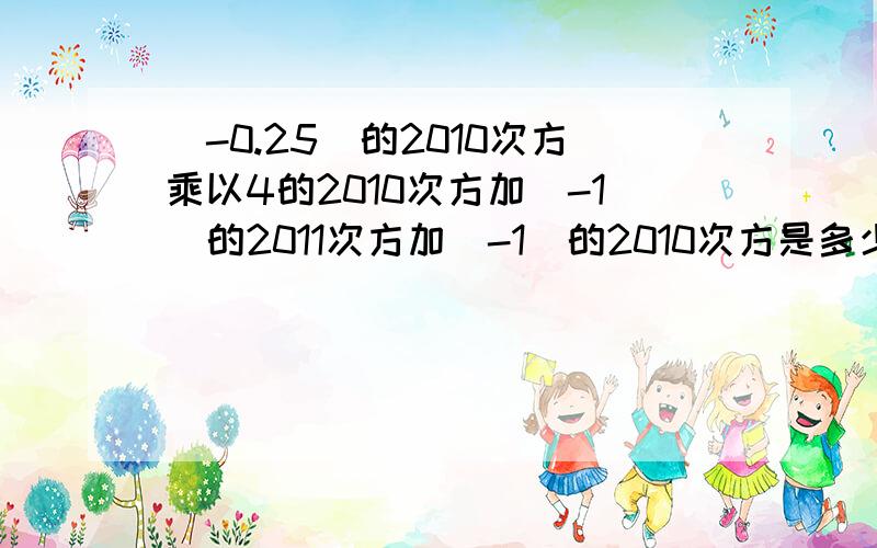 （-0.25)的2010次方乘以4的2010次方加(-1）的2011次方加（-1）的2010次方是多少?是什么呀,好混乱,没教过哦.