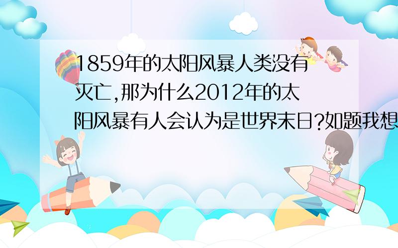 1859年的太阳风暴人类没有灭亡,那为什么2012年的太阳风暴有人会认为是世界末日?如题我想得到有科学性.真实性的回答