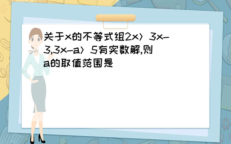 关于x的不等式组2x＞3x-3,3x-a＞5有实数解,则a的取值范围是＿＿＿＿＿．