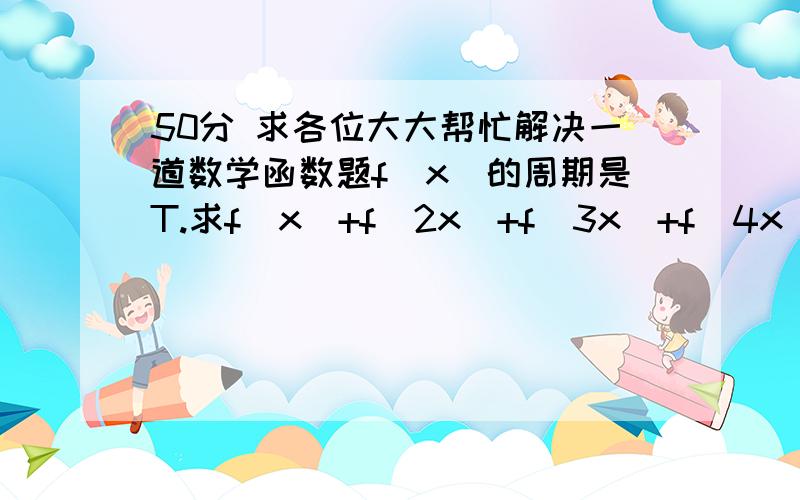 50分 求各位大大帮忙解决一道数学函数题f(x)的周期是T.求f(x)+f(2x)+f(3x)+f(4x)的周期f(x)的周期是T.求f(x)+f(2x)+f(3x)+f(4x)的周期,