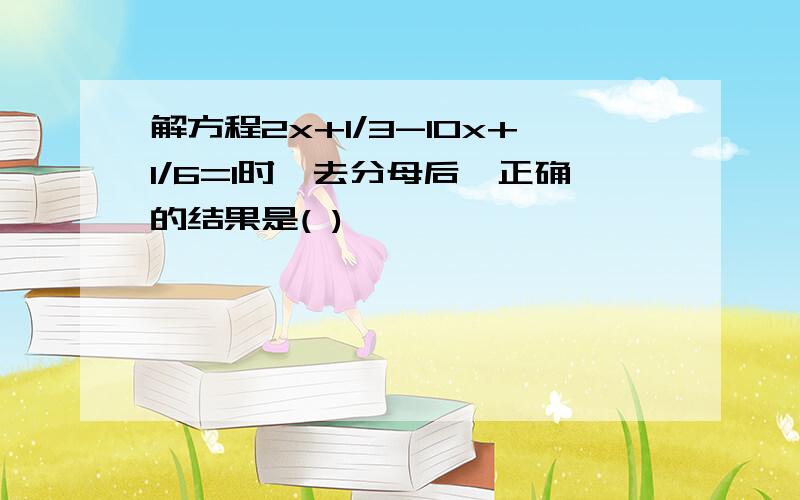 解方程2x+1/3-10x+1/6=1时,去分母后,正确的结果是( )