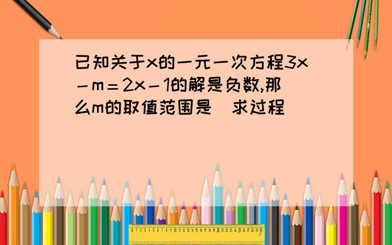 已知关于x的一元一次方程3x－m＝2x－1的解是负数,那么m的取值范围是（求过程）