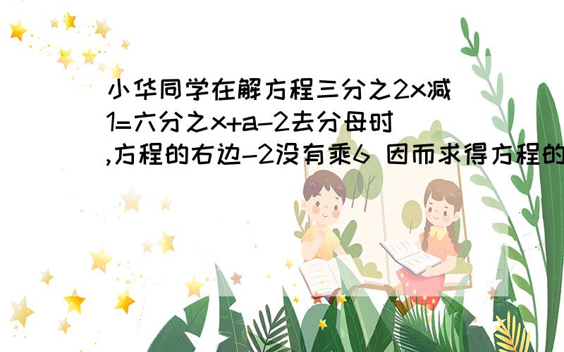 小华同学在解方程三分之2x减1=六分之x+a-2去分母时,方程的右边-2没有乘6 因而求得方程的解为X=2 求A的值 并正确的解方程                                             快 在线等  阿阿阿阿阿阿阿  着急阿