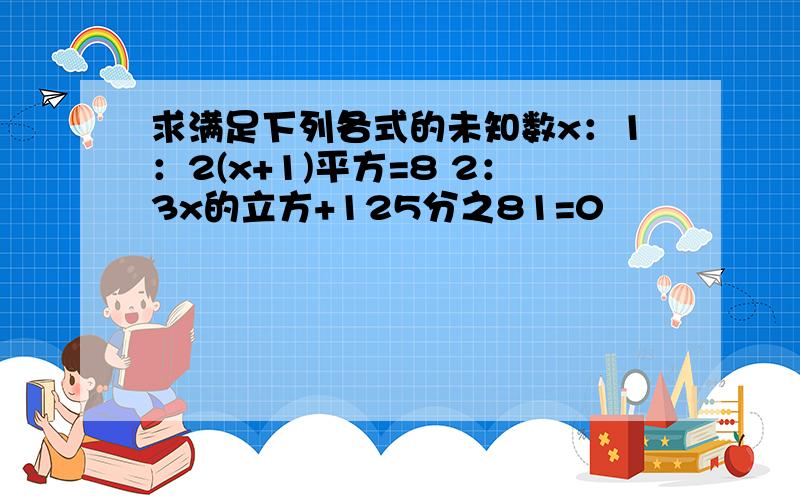 求满足下列各式的未知数x：1：2(x+1)平方=8 2：3x的立方+125分之81=0