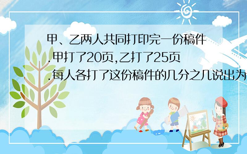 甲、乙两人共同打印完一份稿件.甲打了20页,乙打了25页.每人各打了这份稿件的几分之几说出为什么,列示,