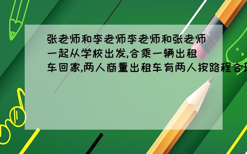 张老师和李老师李老师和张老师一起从学校出发,合乘一辆出租车回家,两人商量出租车有两人按路程合理分配.已知出租车的计价方式为0~3千米（启程价）5元,3千米后的路程没千米108元.李老师