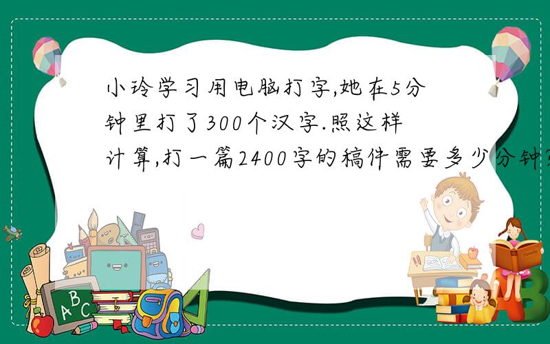 小玲学习用电脑打字,她在5分钟里打了300个汉字.照这样计算,打一篇2400字的稿件需要多少分钟?