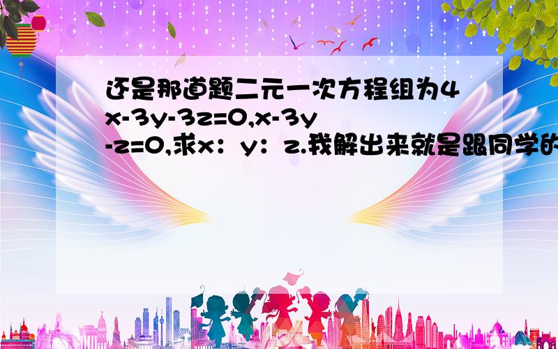 还是那道题二元一次方程组为4x-3y-3z=0,x-3y-z=0,求x：y：z.我解出来就是跟同学的答案不对,谢