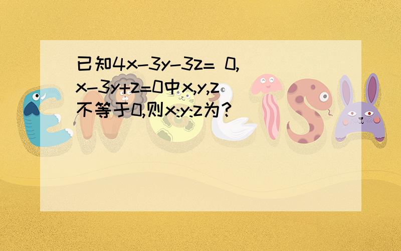 已知4x-3y-3z= 0,x-3y+z=0中x,y,z不等于0,则x:y:z为?