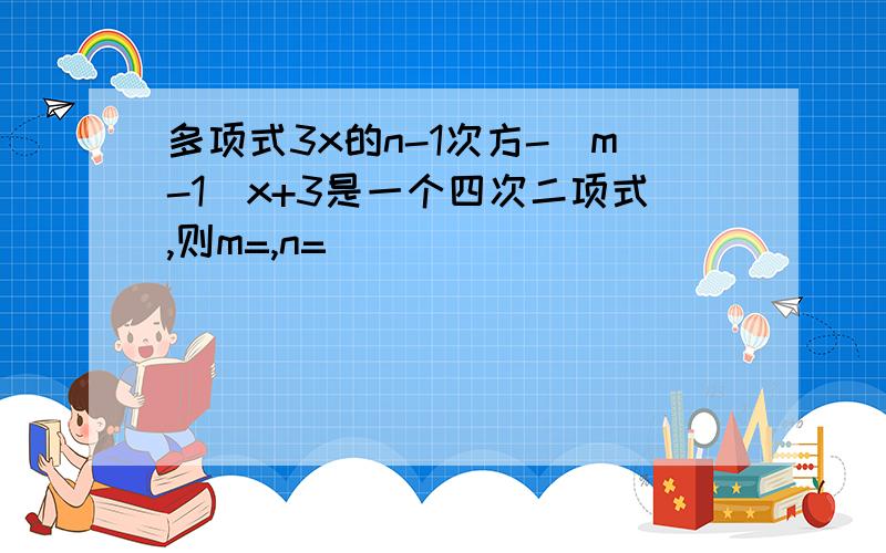 多项式3x的n-1次方-(m-1)x+3是一个四次二项式,则m=,n=