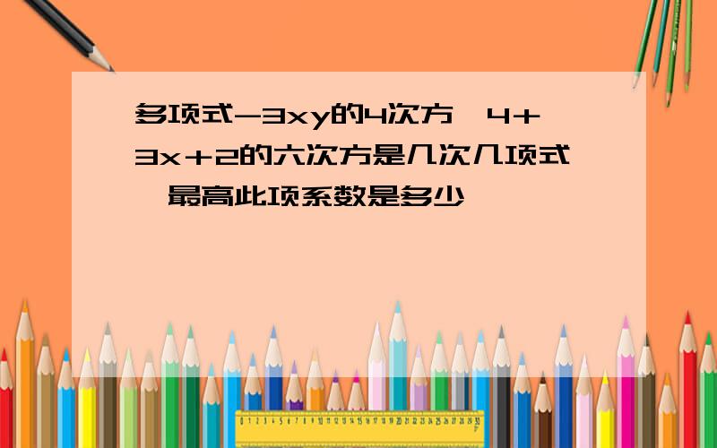 多项式-3xy的4次方÷4＋3x＋2的六次方是几次几项式,最高此项系数是多少