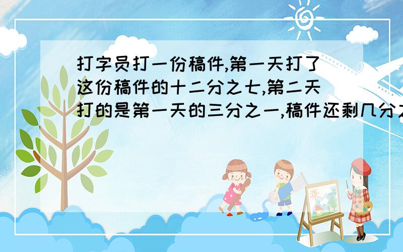 打字员打一份稿件,第一天打了这份稿件的十二分之七,第二天打的是第一天的三分之一,稿件还剩几分之几没打