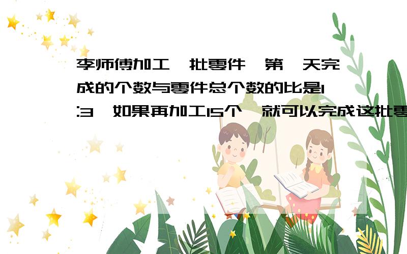 李师傅加工一批零件,第一天完成的个数与零件总个数的比是1:3,如果再加工15个,就可以完成这批零件的一半这批零件有多少个?要算式，