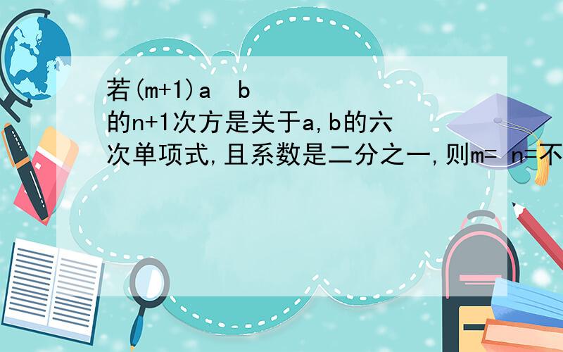 若(m+1)a²b的n+1次方是关于a,b的六次单项式,且系数是二分之一,则m= n=不光有得数,而且要有过程