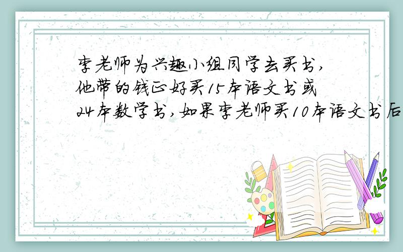 李老师为兴趣小组同学去买书,他带的钱正好买15本语文书或24本数学书,如果李老师买10本语文书后剩余的钱