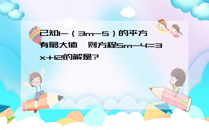 已知1-（3m-5）的平方,有最大值,则方程5m-4=3x+12的解是?