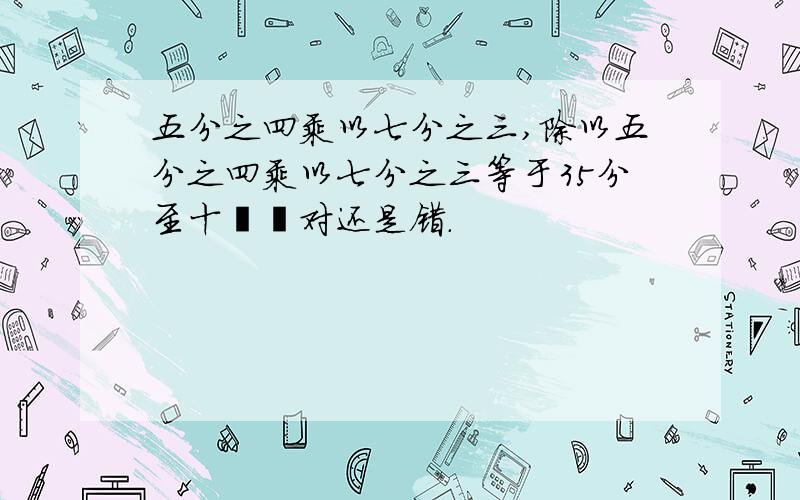 五分之四乘以七分之三,除以五分之四乘以七分之三等于35分至十��对还是错.