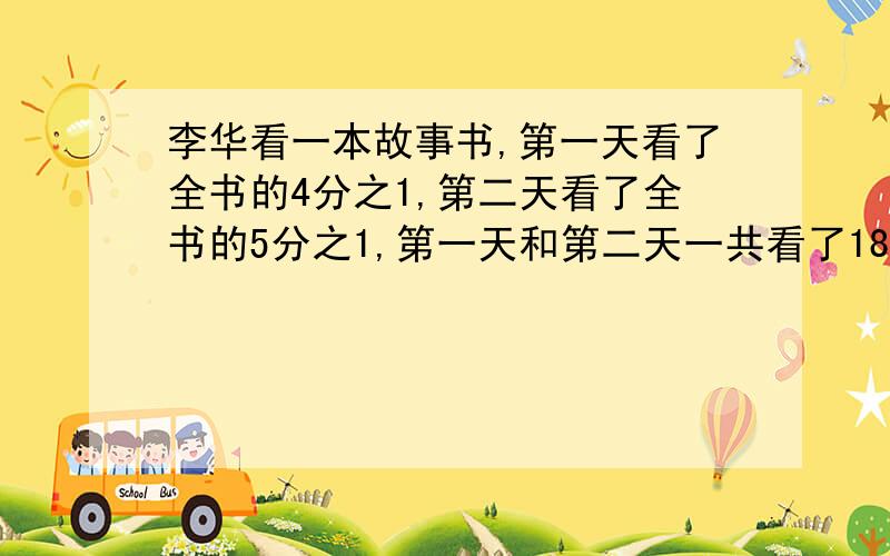 李华看一本故事书,第一天看了全书的4分之1,第二天看了全书的5分之1,第一天和第二天一共看了180页.这本故事书一共有多少页.(列方程)