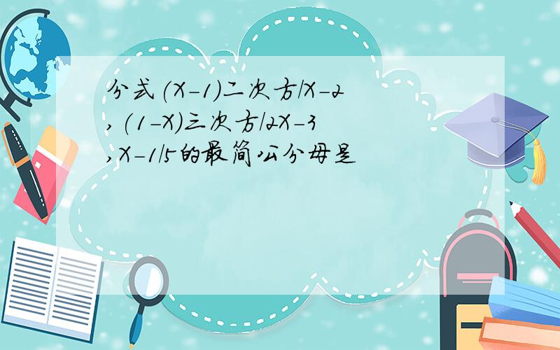 分式(X-1)二次方/X-2,(1-X)三次方/2X-3,X-1/5的最简公分母是