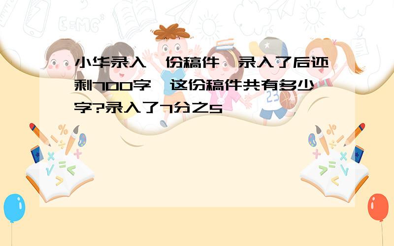 小华录入一份稿件,录入了后还剩700字,这份稿件共有多少字?录入了7分之5