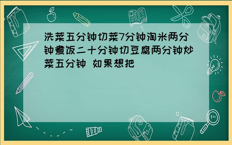 洗菜五分钟切菜7分钟淘米两分钟煮饭二十分钟切豆腐两分钟炒菜五分钟 如果想把