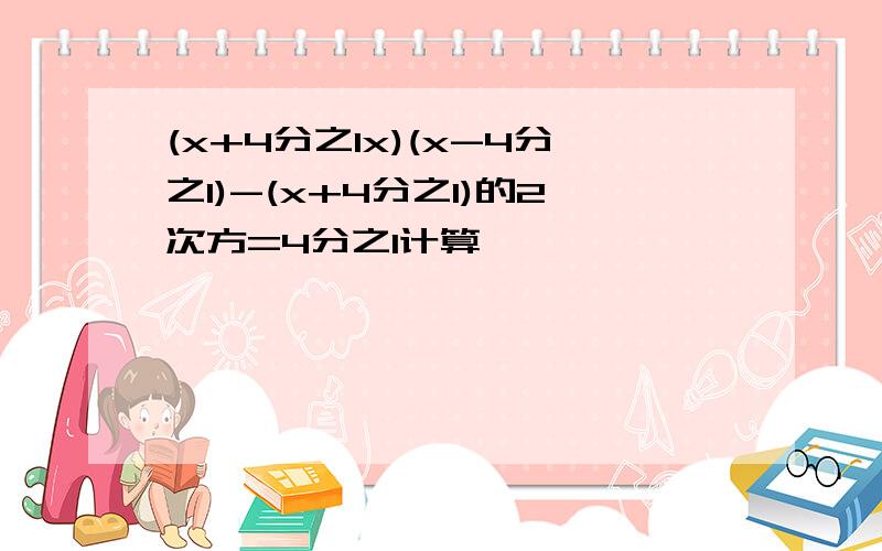 (x+4分之1x)(x-4分之1)-(x+4分之1)的2次方=4分之1计算