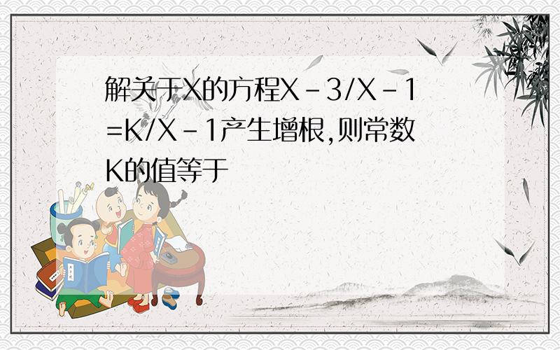 解关于X的方程X-3/X-1=K/X-1产生增根,则常数K的值等于