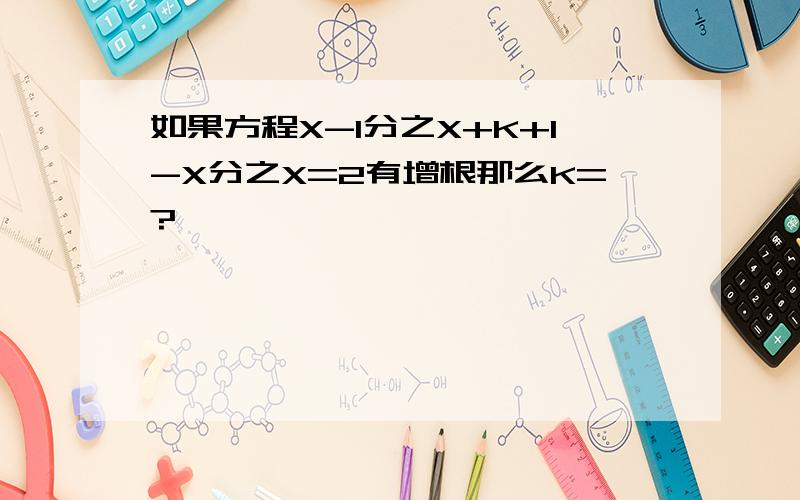 如果方程X-1分之X+K+1-X分之X=2有增根那么K=?