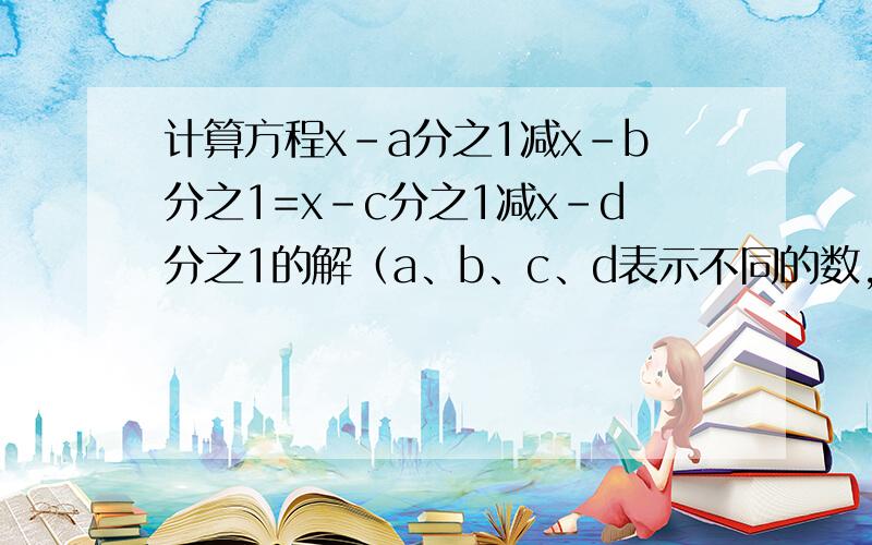 计算方程x-a分之1减x-b分之1=x-c分之1减x-d分之1的解（a、b、c、d表示不同的数,且a+d=b+c）要过程和方法