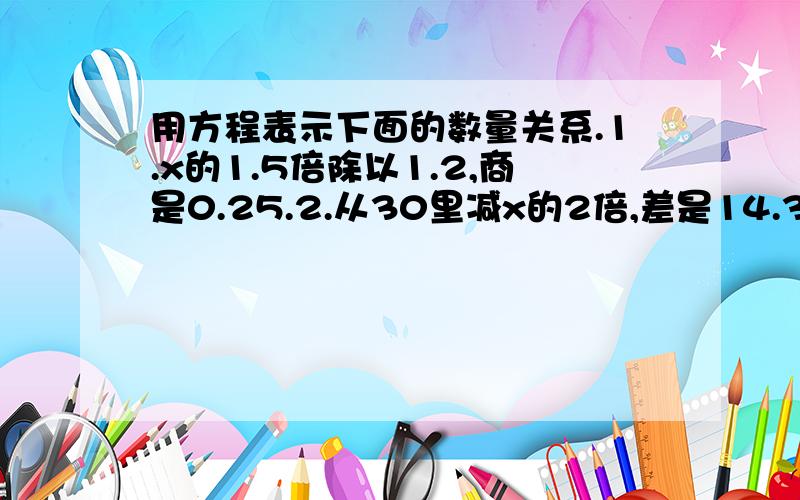 用方程表示下面的数量关系.1.x的1.5倍除以1.2,商是0.25.2.从30里减x的2倍,差是14.3.50减去5的差,再减上4个x,结果是6.4.x个2与x的5倍的和等于x的一半.