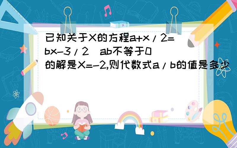 已知关于X的方程a+x/2=bx-3/2(ab不等于0）的解是X=-2,则代数式a/b的值是多少