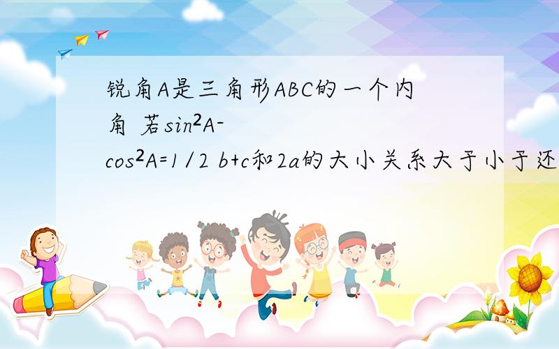 锐角A是三角形ABC的一个内角 若sin²A-cos²A=1/2 b+c和2a的大小关系大于小于还是等于?锐角A是三角形ABC的一个内角 若sin²A-cos²A=1/2 求b+c和2a的大小关系大于小于还是等于?