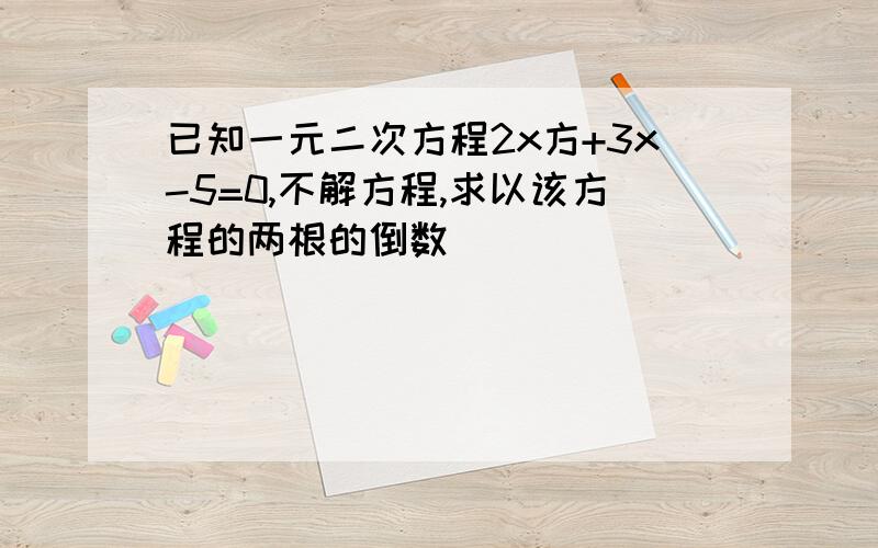 已知一元二次方程2x方+3x-5=0,不解方程,求以该方程的两根的倒数