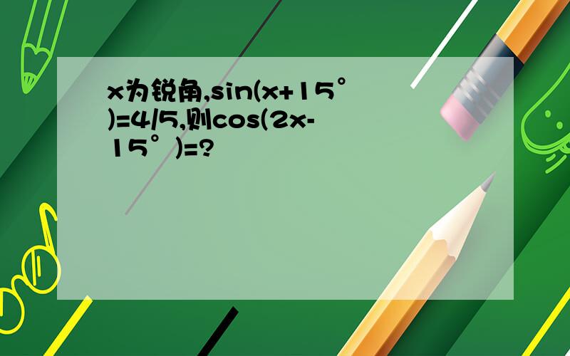 x为锐角,sin(x+15°)=4/5,则cos(2x-15°)=?