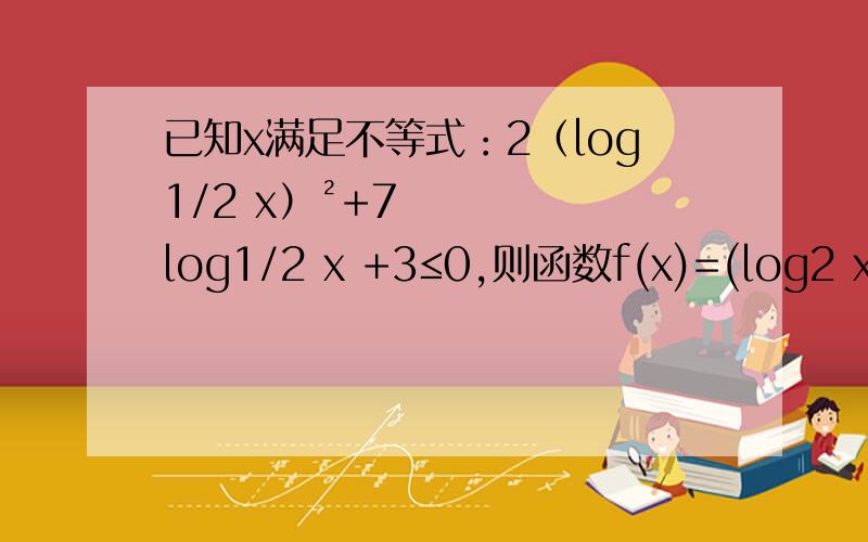 已知x满足不等式：2（log1/2 x）²+7log1/2 x +3≤0,则函数f(x)=(log2 x/4)·(log2 x/2)的最大值和最小值分别为