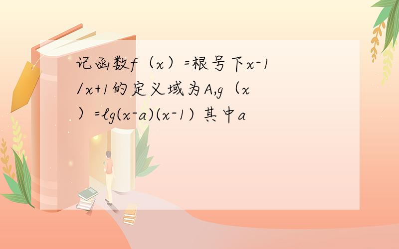 记函数f（x）=根号下x-1/x+1的定义域为A,g（x）=lg(x-a)(x-1) 其中a