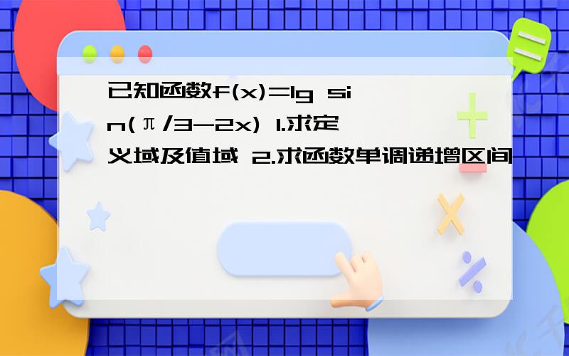 已知函数f(x)=lg sin(π/3-2x) 1.求定义域及值域 2.求函数单调递增区间