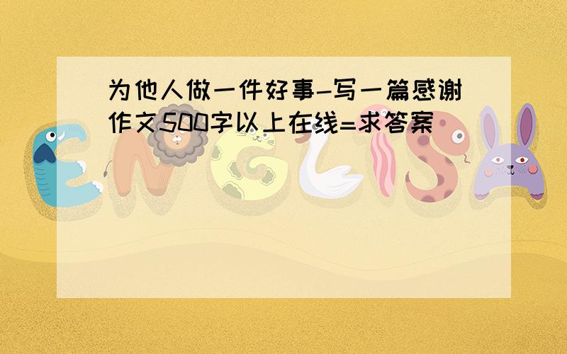 为他人做一件好事-写一篇感谢作文500字以上在线=求答案