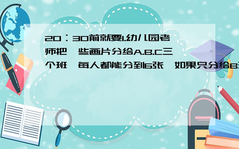 20：30前就要1.幼儿园老师把一些画片分给A.B.C三个班,每人都能分到6张,如果只分给B班,每人能得15张,如果只分给C班,每人能得30张,问只分给A班,每人能得几张?2.甲乙丙三种糖果每千克分别是9元.