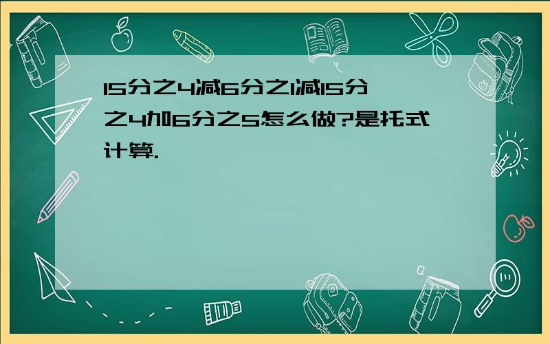 15分之4减6分之1减15分之4加6分之5怎么做?是托式计算.