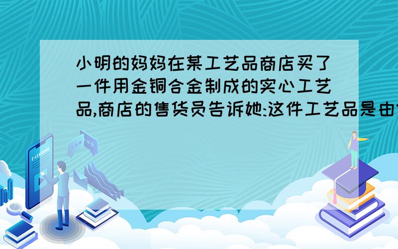 小明的妈妈在某工艺品商店买了一件用金铜合金制成的实心工艺品,商店的售货员告诉她:这件工艺品是由体积相等的金,铜两种金属混合制成的、小明的妈妈对商店售货员的话表示怀疑,让小明