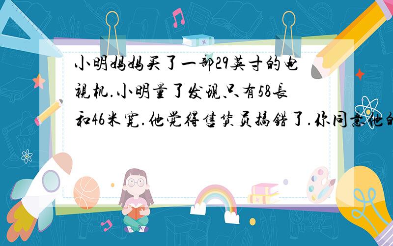 小明妈妈买了一部29英寸的电视机.小明量了发现只有58长和46米宽.他觉得售货员搞错了.你同意他的想法吗?你能解释这是为什么吗?     给个确定的.  谢谢我是要你求答案撒- - 要对到题目-0   啊