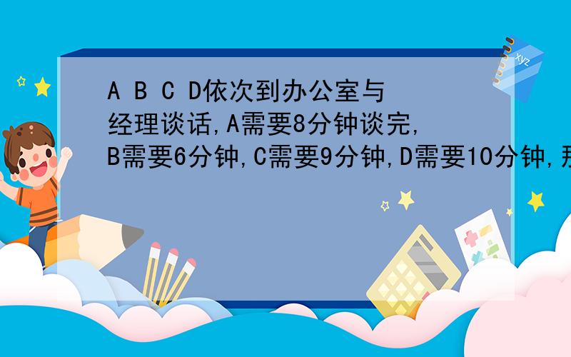 A B C D依次到办公室与经理谈话,A需要8分钟谈完,B需要6分钟,C需要9分钟,D需要10分钟,那么四人谈完后最少需要多少分钟?