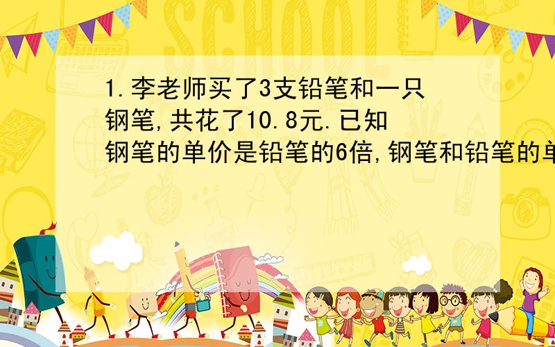 1.李老师买了3支铅笔和一只钢笔,共花了10.8元.已知钢笔的单价是铅笔的6倍,钢笔和铅笔的单价各是多少元