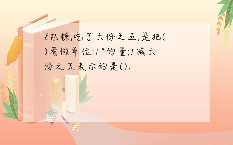 l包糖,吃了六份之五,是把()看做单位:1