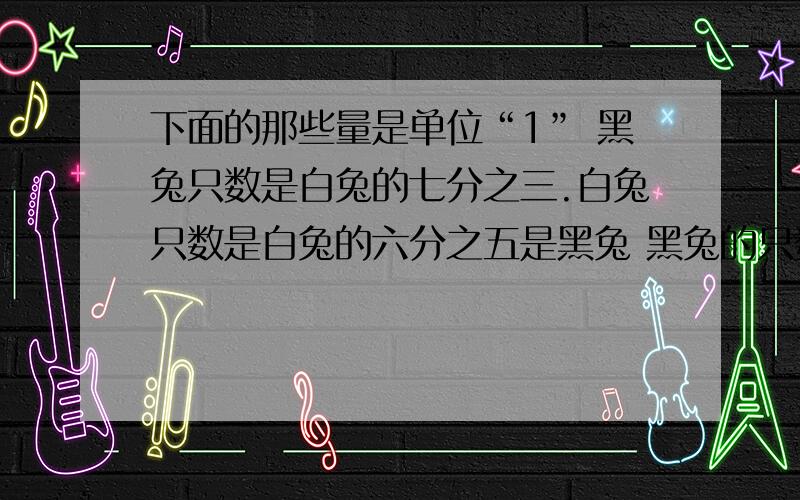 下面的那些量是单位“1” 黑兔只数是白兔的七分之三.白兔只数是白兔的六分之五是黑兔 黑兔的只数的四分之三相当与白图